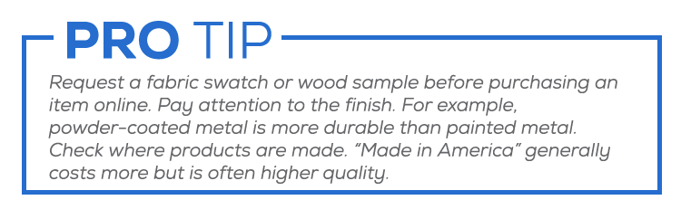 Request a fabric swatch or wood sample before purchasing an item online. Pay attention to the finish. Powder-coated metal is more durable than painted metal. Check where products are made. “Made in America” costs more but is often higher quality.